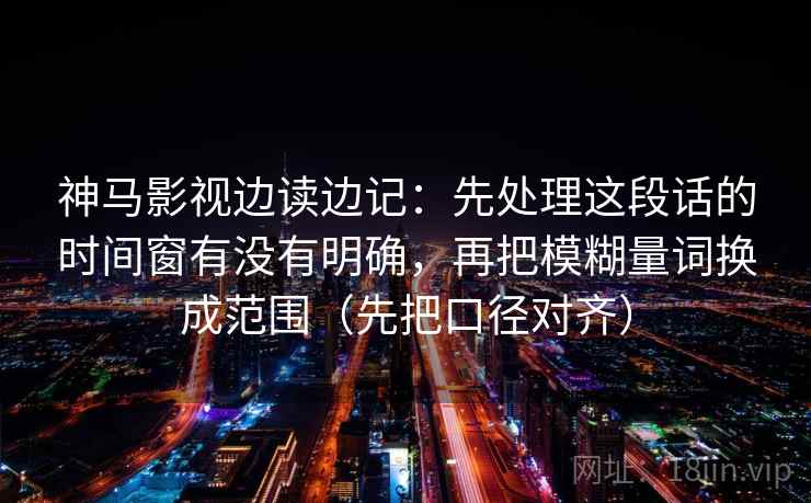 神马影视边读边记:先处理这段话的时间窗有没有明确,再把模糊量词换成范围(先把口径对齐) 神马影视边读边记:先处理这段话的时间窗有没有明确,再把模糊量词换成范围(先把口径对齐)