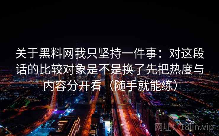 关于黑料网我只坚持一件事:对这段话的比较对象是不是换了先把热度与内容分开看(随手就能练) 关于黑料网我只坚持一件事:对这段话的比较对象是不是换了先把热度与内容分开看(随手就能练)