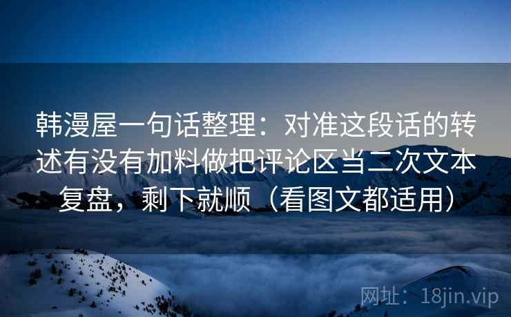 韩漫屋一句话整理：对准这段话的转述有没有加料做把评论区当二次文本复盘，剩下就顺（看图文都适用）